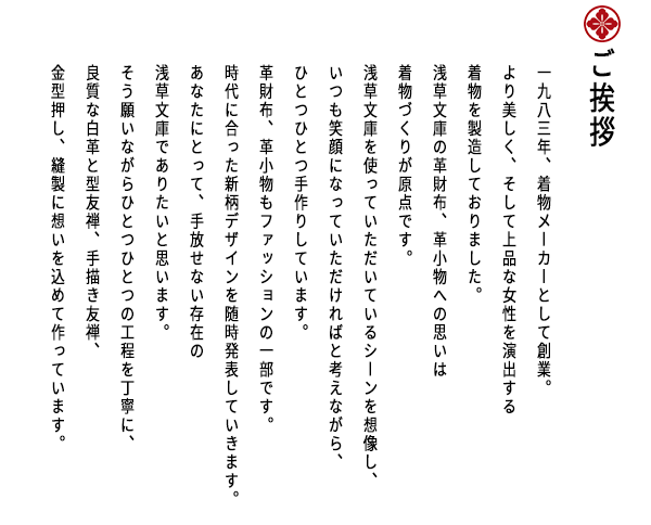 ご挨拶文 一九八三年、着物メーカーとして創業。 より美しく、そして上品な女性を演出する 着物を製造しておりました。 浅草文庫の革財布、革小物への思いは 着物づくりが原点です。 浅草文庫を使っていただいているシーンを想像し、 いつも笑顔になっていただければと考えながら、 ひとつひとつ手作りしています。 革財布、革小物もファッションの一部です。 時代に合った新柄デザインを随時発表していきます。 あなたにとって、手放せない存在の 浅草文庫でありたいと思います。 そう願いながらひとつひとつの工程を丁寧に、 良質な白革と型友禅、手描き友禅、 金型押し、縫製に想いを込めて作っています。